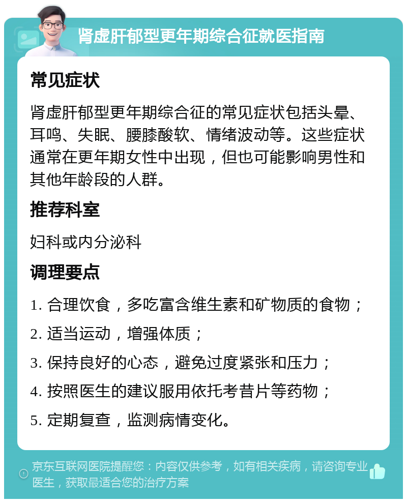 肾虚肝郁型更年期综合征就医指南 常见症状 肾虚肝郁型更年期综合征的常见症状包括头晕、耳鸣、失眠、腰膝酸软、情绪波动等。这些症状通常在更年期女性中出现，但也可能影响男性和其他年龄段的人群。 推荐科室 妇科或内分泌科 调理要点 1. 合理饮食，多吃富含维生素和矿物质的食物； 2. 适当运动，增强体质； 3. 保持良好的心态，避免过度紧张和压力； 4. 按照医生的建议服用依托考昔片等药物； 5. 定期复查，监测病情变化。