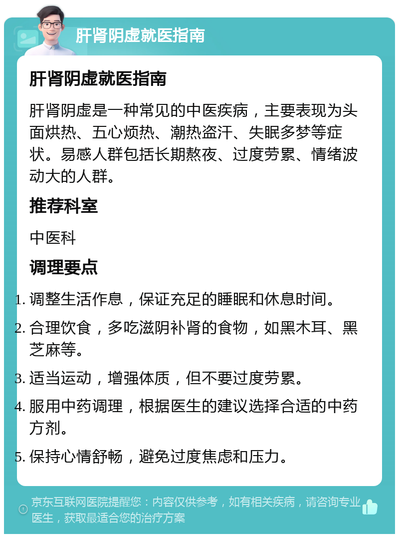 肝肾阴虚就医指南 肝肾阴虚就医指南 肝肾阴虚是一种常见的中医疾病，主要表现为头面烘热、五心烦热、潮热盗汗、失眠多梦等症状。易感人群包括长期熬夜、过度劳累、情绪波动大的人群。 推荐科室 中医科 调理要点 调整生活作息，保证充足的睡眠和休息时间。 合理饮食，多吃滋阴补肾的食物，如黑木耳、黑芝麻等。 适当运动，增强体质，但不要过度劳累。 服用中药调理，根据医生的建议选择合适的中药方剂。 保持心情舒畅，避免过度焦虑和压力。