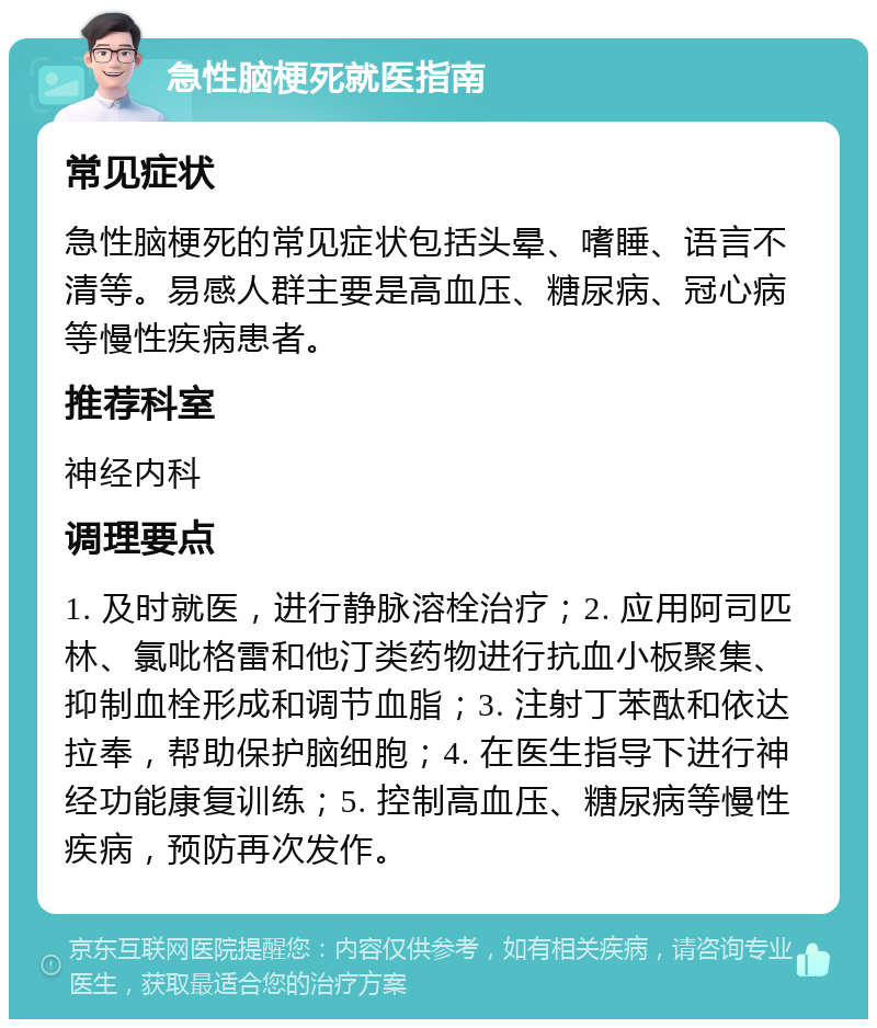 急性脑梗死就医指南 常见症状 急性脑梗死的常见症状包括头晕、嗜睡、语言不清等。易感人群主要是高血压、糖尿病、冠心病等慢性疾病患者。 推荐科室 神经内科 调理要点 1. 及时就医，进行静脉溶栓治疗；2. 应用阿司匹林、氯吡格雷和他汀类药物进行抗血小板聚集、抑制血栓形成和调节血脂；3. 注射丁苯酞和依达拉奉，帮助保护脑细胞；4. 在医生指导下进行神经功能康复训练；5. 控制高血压、糖尿病等慢性疾病，预防再次发作。