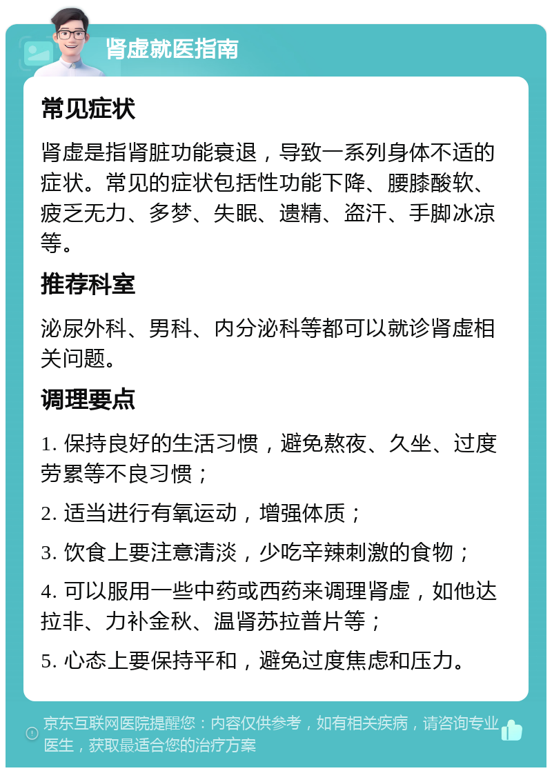 肾虚就医指南 常见症状 肾虚是指肾脏功能衰退，导致一系列身体不适的症状。常见的症状包括性功能下降、腰膝酸软、疲乏无力、多梦、失眠、遗精、盗汗、手脚冰凉等。 推荐科室 泌尿外科、男科、内分泌科等都可以就诊肾虚相关问题。 调理要点 1. 保持良好的生活习惯，避免熬夜、久坐、过度劳累等不良习惯； 2. 适当进行有氧运动，增强体质； 3. 饮食上要注意清淡，少吃辛辣刺激的食物； 4. 可以服用一些中药或西药来调理肾虚，如他达拉非、力补金秋、温肾苏拉普片等； 5. 心态上要保持平和，避免过度焦虑和压力。