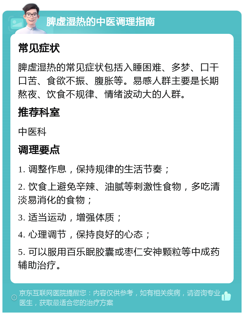 脾虚湿热的中医调理指南 常见症状 脾虚湿热的常见症状包括入睡困难、多梦、口干口苦、食欲不振、腹胀等。易感人群主要是长期熬夜、饮食不规律、情绪波动大的人群。 推荐科室 中医科 调理要点 1. 调整作息，保持规律的生活节奏； 2. 饮食上避免辛辣、油腻等刺激性食物，多吃清淡易消化的食物； 3. 适当运动，增强体质； 4. 心理调节，保持良好的心态； 5. 可以服用百乐眠胶囊或枣仁安神颗粒等中成药辅助治疗。