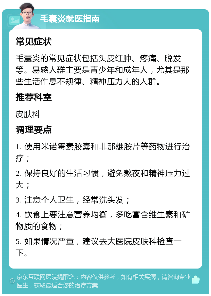 毛囊炎就医指南 常见症状 毛囊炎的常见症状包括头皮红肿、疼痛、脱发等。易感人群主要是青少年和成年人，尤其是那些生活作息不规律、精神压力大的人群。 推荐科室 皮肤科 调理要点 1. 使用米诺霉素胶囊和非那雄胺片等药物进行治疗； 2. 保持良好的生活习惯，避免熬夜和精神压力过大； 3. 注意个人卫生，经常洗头发； 4. 饮食上要注意营养均衡，多吃富含维生素和矿物质的食物； 5. 如果情况严重，建议去大医院皮肤科检查一下。