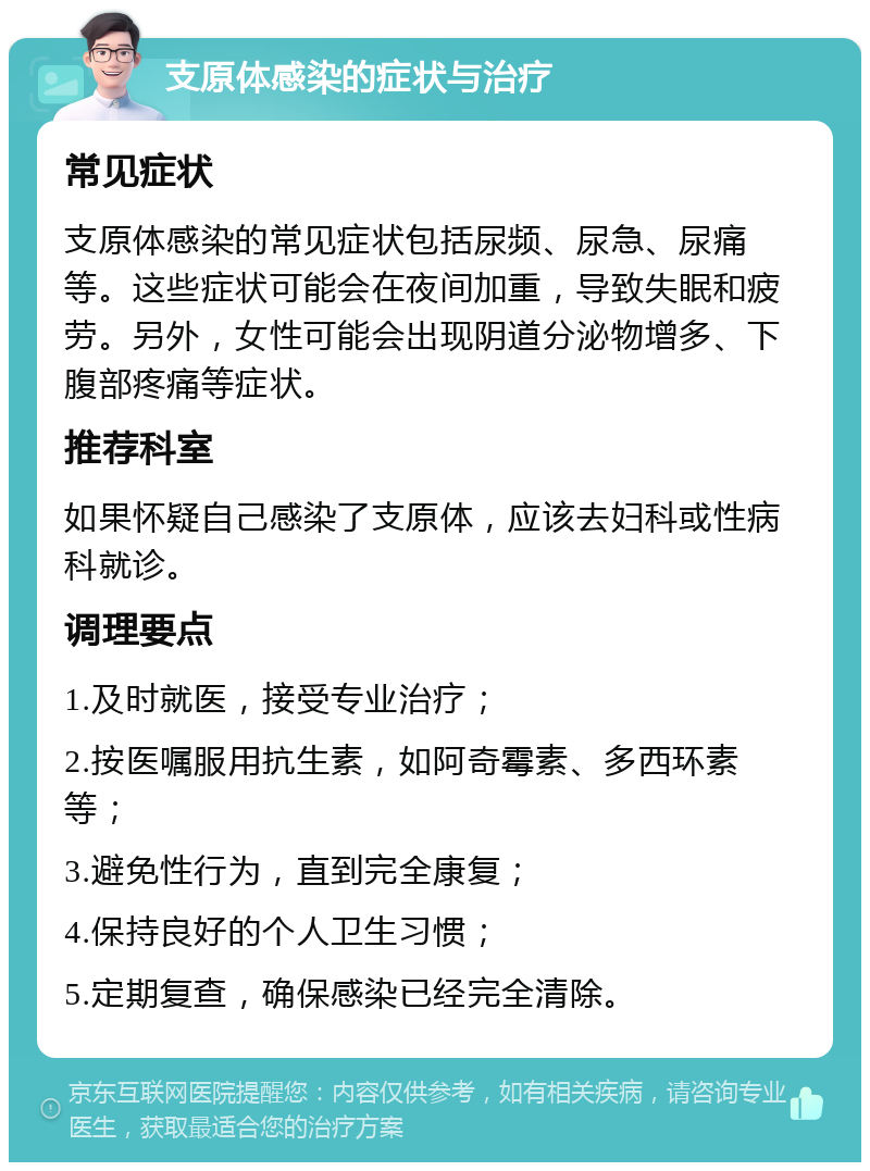 支原体感染的症状与治疗 常见症状 支原体感染的常见症状包括尿频、尿急、尿痛等。这些症状可能会在夜间加重，导致失眠和疲劳。另外，女性可能会出现阴道分泌物增多、下腹部疼痛等症状。 推荐科室 如果怀疑自己感染了支原体，应该去妇科或性病科就诊。 调理要点 1.及时就医，接受专业治疗； 2.按医嘱服用抗生素，如阿奇霉素、多西环素等； 3.避免性行为，直到完全康复； 4.保持良好的个人卫生习惯； 5.定期复查，确保感染已经完全清除。