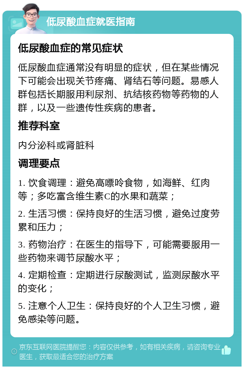 低尿酸血症就医指南 低尿酸血症的常见症状 低尿酸血症通常没有明显的症状，但在某些情况下可能会出现关节疼痛、肾结石等问题。易感人群包括长期服用利尿剂、抗结核药物等药物的人群，以及一些遗传性疾病的患者。 推荐科室 内分泌科或肾脏科 调理要点 1. 饮食调理：避免高嘌呤食物，如海鲜、红肉等；多吃富含维生素C的水果和蔬菜； 2. 生活习惯：保持良好的生活习惯，避免过度劳累和压力； 3. 药物治疗：在医生的指导下，可能需要服用一些药物来调节尿酸水平； 4. 定期检查：定期进行尿酸测试，监测尿酸水平的变化； 5. 注意个人卫生：保持良好的个人卫生习惯，避免感染等问题。