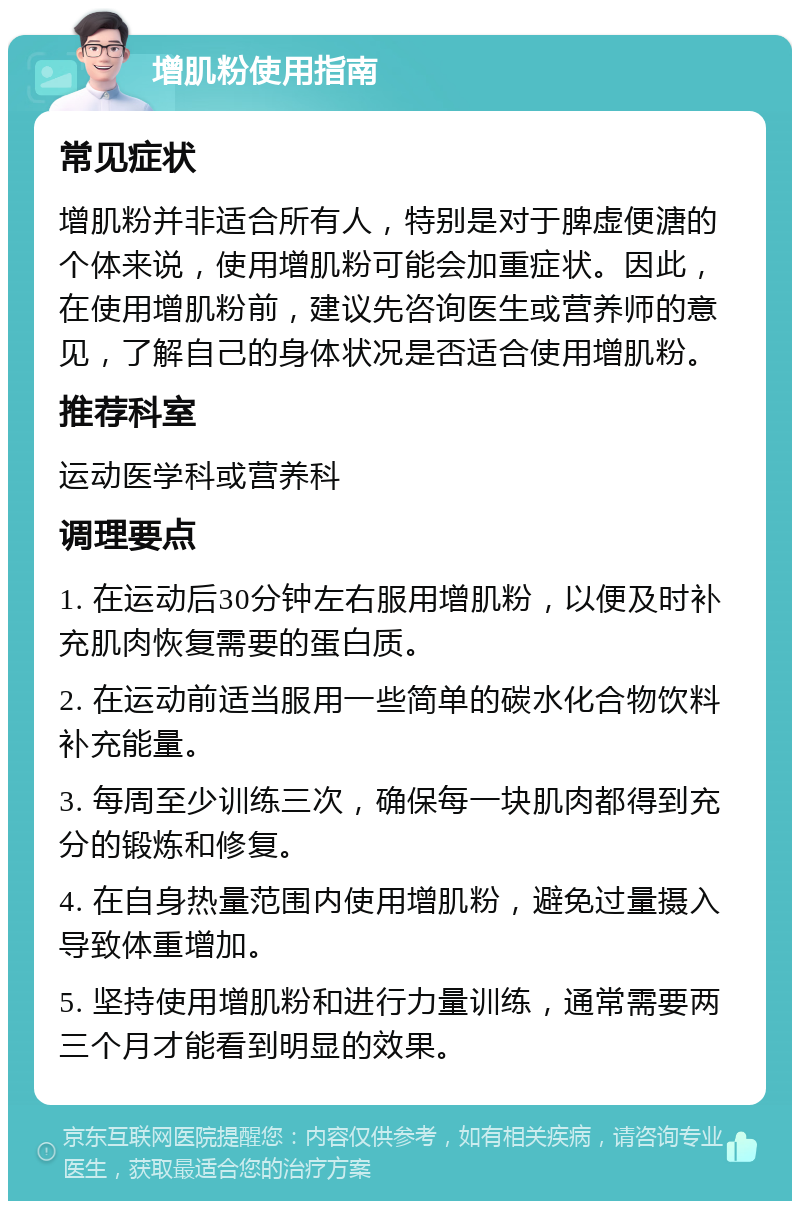 增肌粉使用指南 常见症状 增肌粉并非适合所有人，特别是对于脾虚便溏的个体来说，使用增肌粉可能会加重症状。因此，在使用增肌粉前，建议先咨询医生或营养师的意见，了解自己的身体状况是否适合使用增肌粉。 推荐科室 运动医学科或营养科 调理要点 1. 在运动后30分钟左右服用增肌粉，以便及时补充肌肉恢复需要的蛋白质。 2. 在运动前适当服用一些简单的碳水化合物饮料补充能量。 3. 每周至少训练三次，确保每一块肌肉都得到充分的锻炼和修复。 4. 在自身热量范围内使用增肌粉，避免过量摄入导致体重增加。 5. 坚持使用增肌粉和进行力量训练，通常需要两三个月才能看到明显的效果。