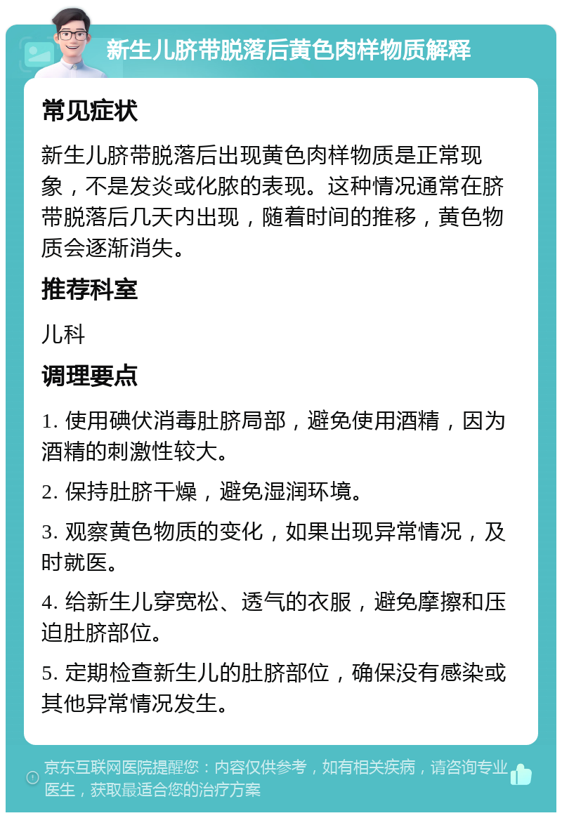 新生儿脐带脱落后黄色肉样物质解释 常见症状 新生儿脐带脱落后出现黄色肉样物质是正常现象，不是发炎或化脓的表现。这种情况通常在脐带脱落后几天内出现，随着时间的推移，黄色物质会逐渐消失。 推荐科室 儿科 调理要点 1. 使用碘伏消毒肚脐局部，避免使用酒精，因为酒精的刺激性较大。 2. 保持肚脐干燥，避免湿润环境。 3. 观察黄色物质的变化，如果出现异常情况，及时就医。 4. 给新生儿穿宽松、透气的衣服，避免摩擦和压迫肚脐部位。 5. 定期检查新生儿的肚脐部位，确保没有感染或其他异常情况发生。