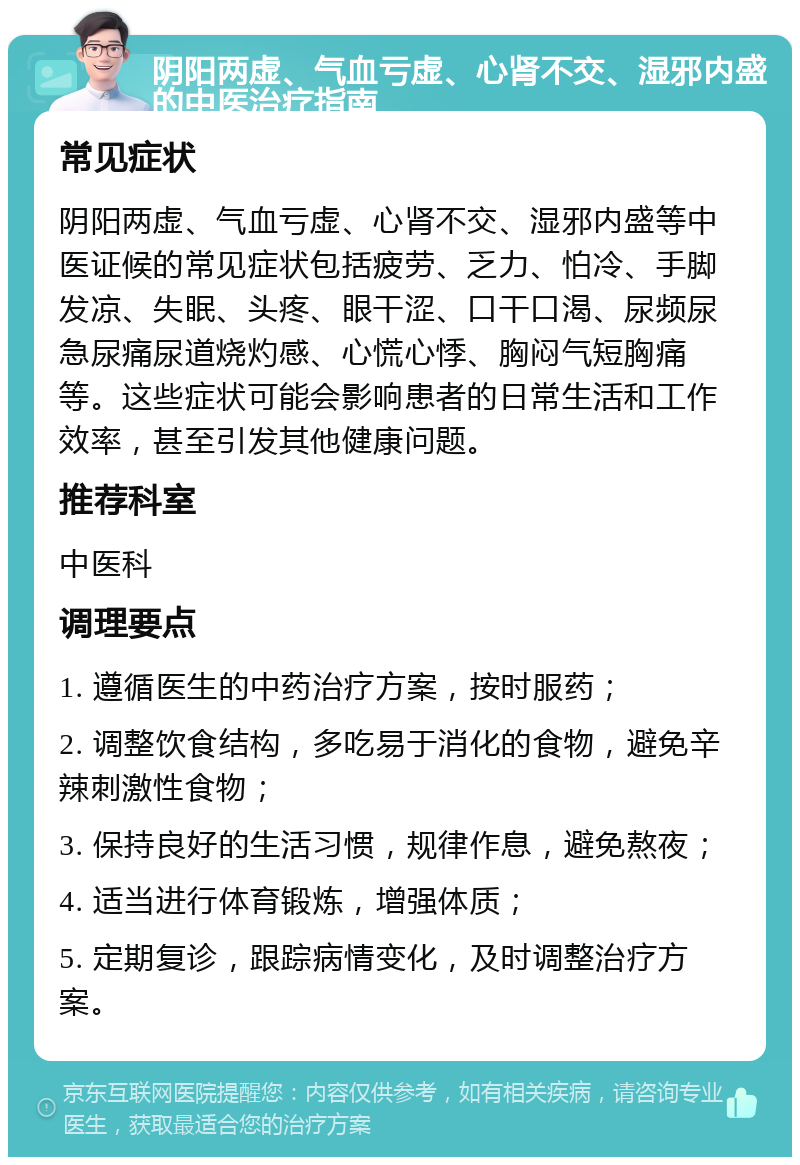 阴阳两虚、气血亏虚、心肾不交、湿邪内盛的中医治疗指南 常见症状 阴阳两虚、气血亏虚、心肾不交、湿邪内盛等中医证候的常见症状包括疲劳、乏力、怕冷、手脚发凉、失眠、头疼、眼干涩、口干口渴、尿频尿急尿痛尿道烧灼感、心慌心悸、胸闷气短胸痛等。这些症状可能会影响患者的日常生活和工作效率，甚至引发其他健康问题。 推荐科室 中医科 调理要点 1. 遵循医生的中药治疗方案，按时服药； 2. 调整饮食结构，多吃易于消化的食物，避免辛辣刺激性食物； 3. 保持良好的生活习惯，规律作息，避免熬夜； 4. 适当进行体育锻炼，增强体质； 5. 定期复诊，跟踪病情变化，及时调整治疗方案。