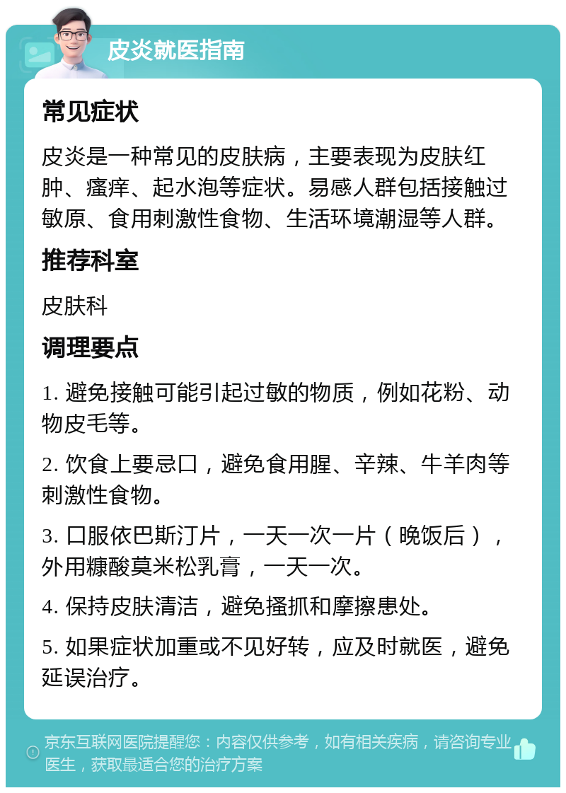 皮炎就医指南 常见症状 皮炎是一种常见的皮肤病，主要表现为皮肤红肿、瘙痒、起水泡等症状。易感人群包括接触过敏原、食用刺激性食物、生活环境潮湿等人群。 推荐科室 皮肤科 调理要点 1. 避免接触可能引起过敏的物质，例如花粉、动物皮毛等。 2. 饮食上要忌口，避免食用腥、辛辣、牛羊肉等刺激性食物。 3. 口服依巴斯汀片，一天一次一片（晚饭后），外用糠酸莫米松乳膏，一天一次。 4. 保持皮肤清洁，避免搔抓和摩擦患处。 5. 如果症状加重或不见好转，应及时就医，避免延误治疗。