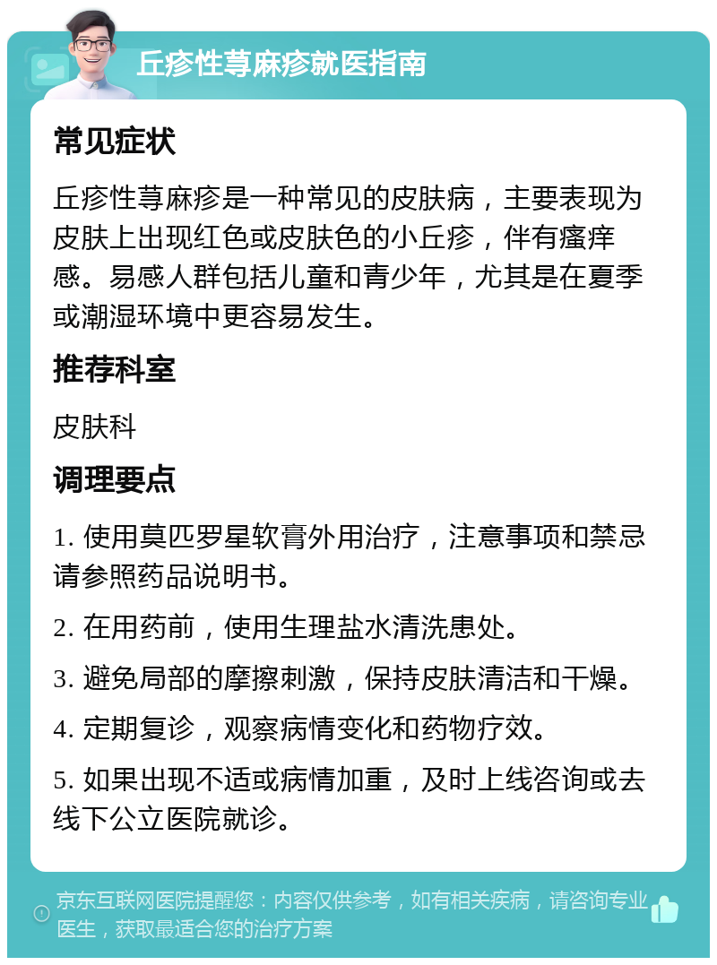 丘疹性荨麻疹就医指南 常见症状 丘疹性荨麻疹是一种常见的皮肤病，主要表现为皮肤上出现红色或皮肤色的小丘疹，伴有瘙痒感。易感人群包括儿童和青少年，尤其是在夏季或潮湿环境中更容易发生。 推荐科室 皮肤科 调理要点 1. 使用莫匹罗星软膏外用治疗，注意事项和禁忌请参照药品说明书。 2. 在用药前，使用生理盐水清洗患处。 3. 避免局部的摩擦刺激，保持皮肤清洁和干燥。 4. 定期复诊，观察病情变化和药物疗效。 5. 如果出现不适或病情加重，及时上线咨询或去线下公立医院就诊。