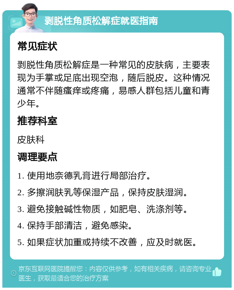 剥脱性角质松解症就医指南 常见症状 剥脱性角质松解症是一种常见的皮肤病，主要表现为手掌或足底出现空泡，随后脱皮。这种情况通常不伴随瘙痒或疼痛，易感人群包括儿童和青少年。 推荐科室 皮肤科 调理要点 1. 使用地奈德乳膏进行局部治疗。 2. 多擦润肤乳等保湿产品，保持皮肤湿润。 3. 避免接触碱性物质，如肥皂、洗涤剂等。 4. 保持手部清洁，避免感染。 5. 如果症状加重或持续不改善，应及时就医。