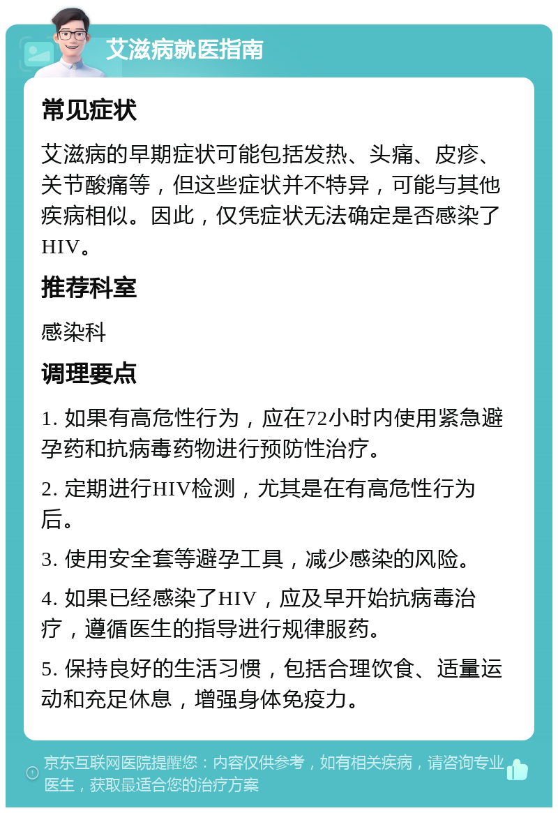 艾滋病就医指南 常见症状 艾滋病的早期症状可能包括发热、头痛、皮疹、关节酸痛等，但这些症状并不特异，可能与其他疾病相似。因此，仅凭症状无法确定是否感染了HIV。 推荐科室 感染科 调理要点 1. 如果有高危性行为，应在72小时内使用紧急避孕药和抗病毒药物进行预防性治疗。 2. 定期进行HIV检测，尤其是在有高危性行为后。 3. 使用安全套等避孕工具，减少感染的风险。 4. 如果已经感染了HIV，应及早开始抗病毒治疗，遵循医生的指导进行规律服药。 5. 保持良好的生活习惯，包括合理饮食、适量运动和充足休息，增强身体免疫力。