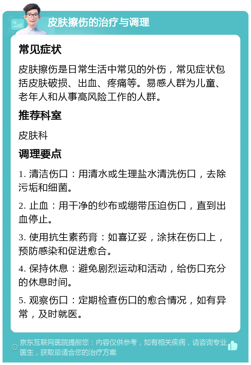 皮肤擦伤的治疗与调理 常见症状 皮肤擦伤是日常生活中常见的外伤，常见症状包括皮肤破损、出血、疼痛等。易感人群为儿童、老年人和从事高风险工作的人群。 推荐科室 皮肤科 调理要点 1. 清洁伤口：用清水或生理盐水清洗伤口，去除污垢和细菌。 2. 止血：用干净的纱布或绷带压迫伤口，直到出血停止。 3. 使用抗生素药膏：如喜辽妥，涂抹在伤口上，预防感染和促进愈合。 4. 保持休息：避免剧烈运动和活动，给伤口充分的休息时间。 5. 观察伤口：定期检查伤口的愈合情况，如有异常，及时就医。