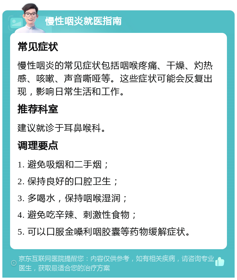 慢性咽炎就医指南 常见症状 慢性咽炎的常见症状包括咽喉疼痛、干燥、灼热感、咳嗽、声音嘶哑等。这些症状可能会反复出现，影响日常生活和工作。 推荐科室 建议就诊于耳鼻喉科。 调理要点 1. 避免吸烟和二手烟； 2. 保持良好的口腔卫生； 3. 多喝水，保持咽喉湿润； 4. 避免吃辛辣、刺激性食物； 5. 可以口服金嗓利咽胶囊等药物缓解症状。