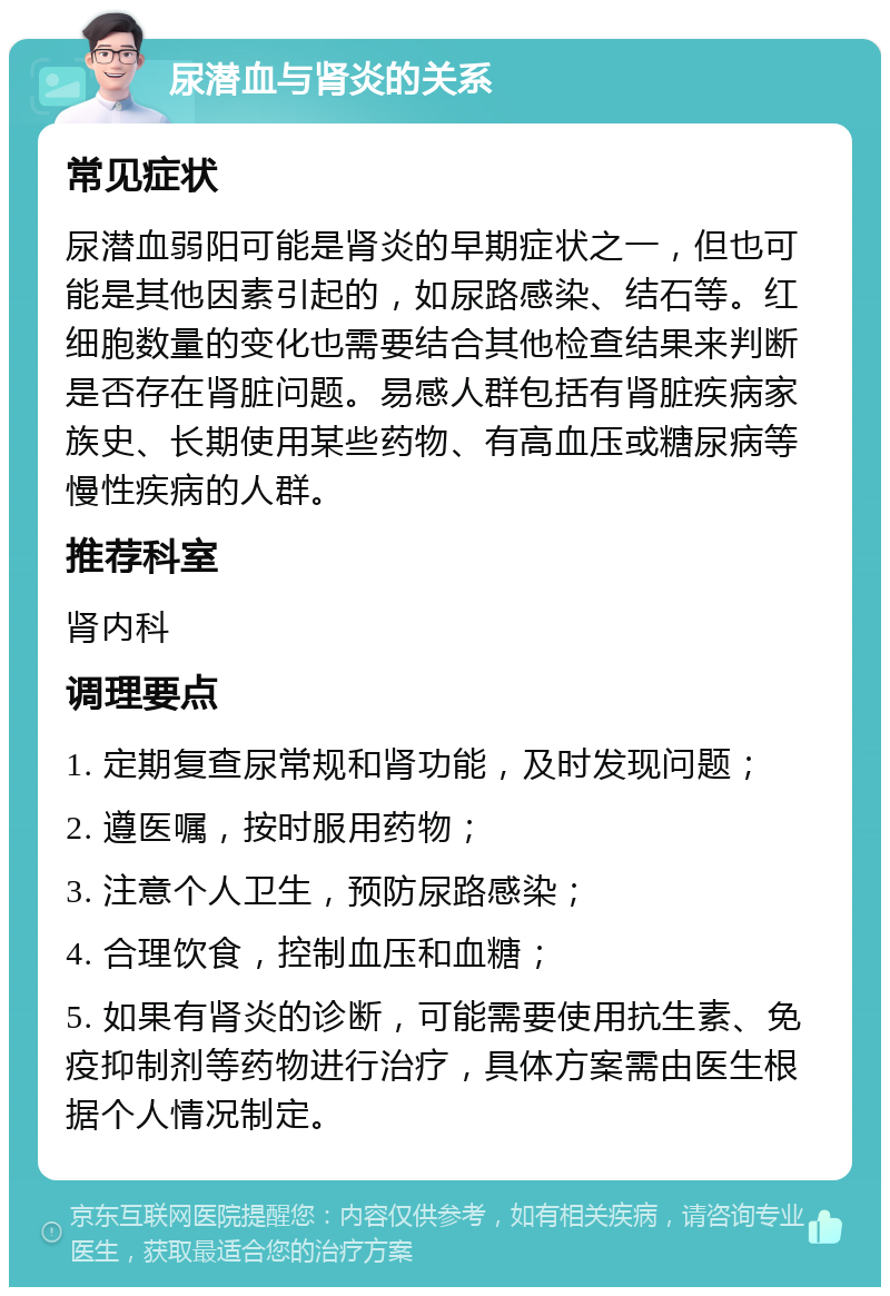 尿潜血与肾炎的关系 常见症状 尿潜血弱阳可能是肾炎的早期症状之一，但也可能是其他因素引起的，如尿路感染、结石等。红细胞数量的变化也需要结合其他检查结果来判断是否存在肾脏问题。易感人群包括有肾脏疾病家族史、长期使用某些药物、有高血压或糖尿病等慢性疾病的人群。 推荐科室 肾内科 调理要点 1. 定期复查尿常规和肾功能，及时发现问题； 2. 遵医嘱，按时服用药物； 3. 注意个人卫生，预防尿路感染； 4. 合理饮食，控制血压和血糖； 5. 如果有肾炎的诊断，可能需要使用抗生素、免疫抑制剂等药物进行治疗，具体方案需由医生根据个人情况制定。