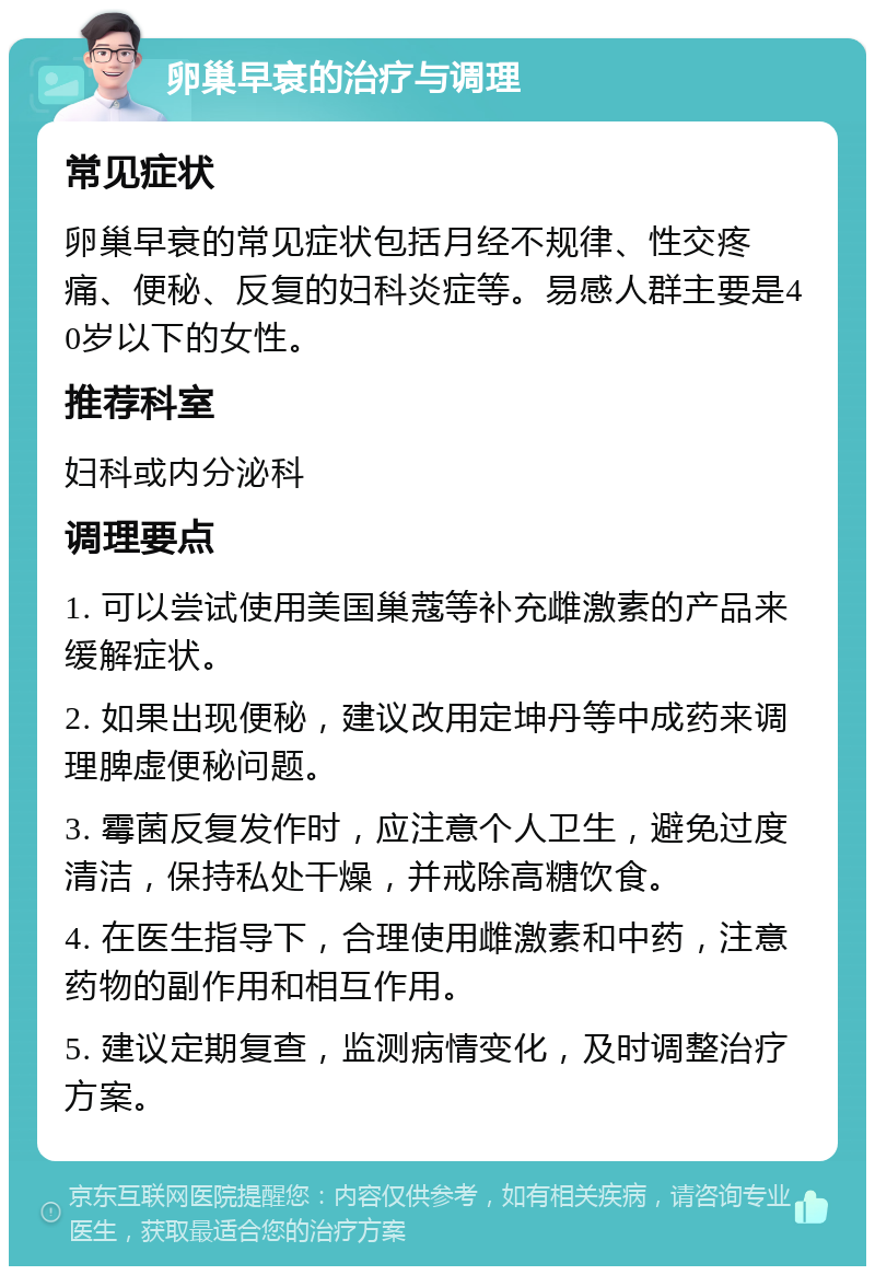 卵巢早衰的治疗与调理 常见症状 卵巢早衰的常见症状包括月经不规律、性交疼痛、便秘、反复的妇科炎症等。易感人群主要是40岁以下的女性。 推荐科室 妇科或内分泌科 调理要点 1. 可以尝试使用美国巢蔻等补充雌激素的产品来缓解症状。 2. 如果出现便秘，建议改用定坤丹等中成药来调理脾虚便秘问题。 3. 霉菌反复发作时，应注意个人卫生，避免过度清洁，保持私处干燥，并戒除高糖饮食。 4. 在医生指导下，合理使用雌激素和中药，注意药物的副作用和相互作用。 5. 建议定期复查，监测病情变化，及时调整治疗方案。