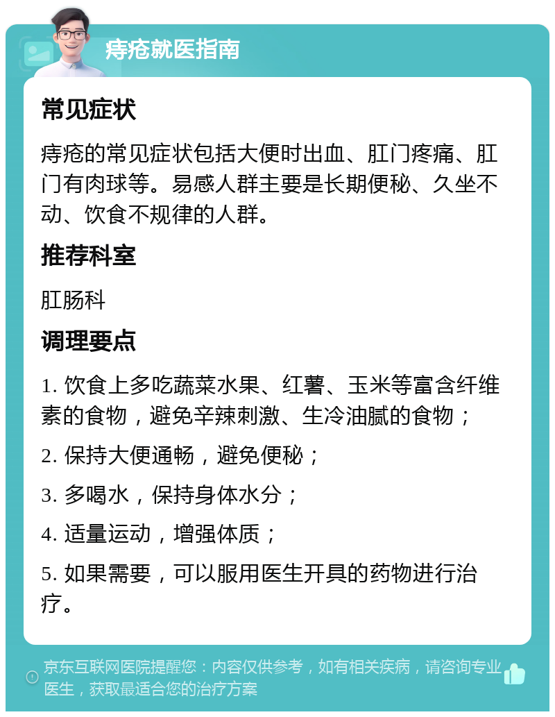 痔疮就医指南 常见症状 痔疮的常见症状包括大便时出血、肛门疼痛、肛门有肉球等。易感人群主要是长期便秘、久坐不动、饮食不规律的人群。 推荐科室 肛肠科 调理要点 1. 饮食上多吃蔬菜水果、红薯、玉米等富含纤维素的食物，避免辛辣刺激、生冷油腻的食物； 2. 保持大便通畅，避免便秘； 3. 多喝水，保持身体水分； 4. 适量运动，增强体质； 5. 如果需要，可以服用医生开具的药物进行治疗。