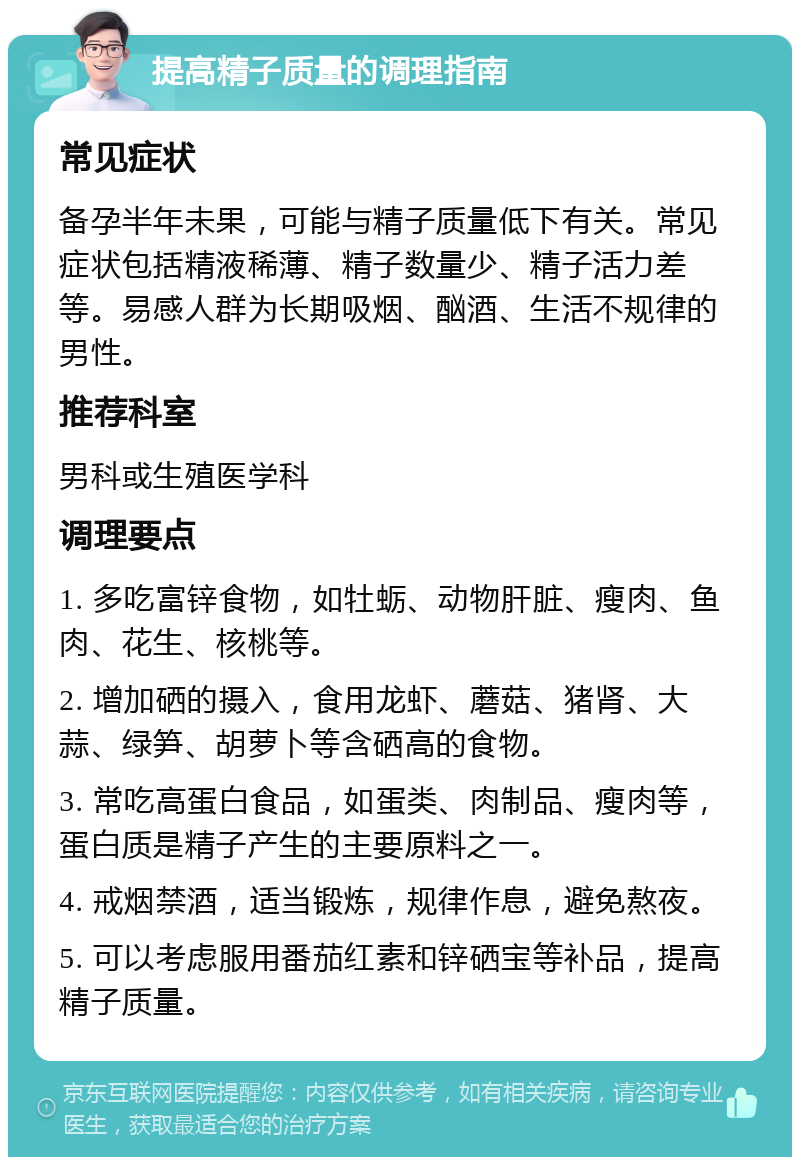 提高精子质量的调理指南 常见症状 备孕半年未果，可能与精子质量低下有关。常见症状包括精液稀薄、精子数量少、精子活力差等。易感人群为长期吸烟、酗酒、生活不规律的男性。 推荐科室 男科或生殖医学科 调理要点 1. 多吃富锌食物，如牡蛎、动物肝脏、瘦肉、鱼肉、花生、核桃等。 2. 增加硒的摄入，食用龙虾、蘑菇、猪肾、大蒜、绿笋、胡萝卜等含硒高的食物。 3. 常吃高蛋白食品，如蛋类、肉制品、瘦肉等，蛋白质是精子产生的主要原料之一。 4. 戒烟禁酒，适当锻炼，规律作息，避免熬夜。 5. 可以考虑服用番茄红素和锌硒宝等补品，提高精子质量。