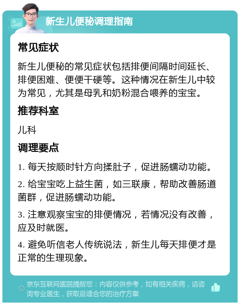 新生儿便秘调理指南 常见症状 新生儿便秘的常见症状包括排便间隔时间延长、排便困难、便便干硬等。这种情况在新生儿中较为常见，尤其是母乳和奶粉混合喂养的宝宝。 推荐科室 儿科 调理要点 1. 每天按顺时针方向揉肚子，促进肠蠕动功能。 2. 给宝宝吃上益生菌，如三联康，帮助改善肠道菌群，促进肠蠕动功能。 3. 注意观察宝宝的排便情况，若情况没有改善，应及时就医。 4. 避免听信老人传统说法，新生儿每天排便才是正常的生理现象。