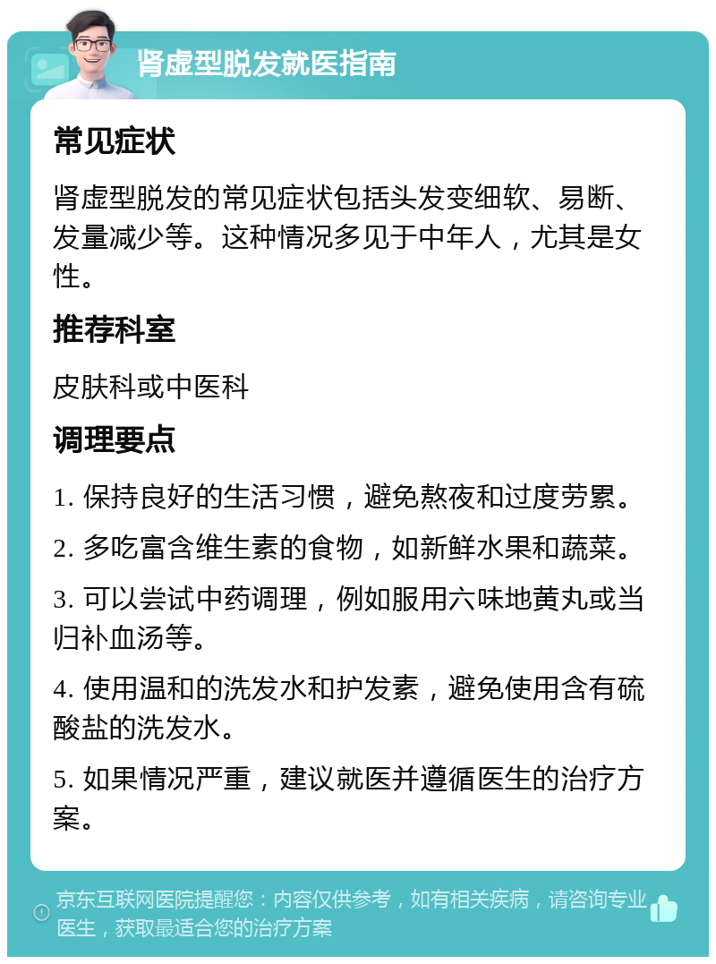 肾虚型脱发就医指南 常见症状 肾虚型脱发的常见症状包括头发变细软、易断、发量减少等。这种情况多见于中年人，尤其是女性。 推荐科室 皮肤科或中医科 调理要点 1. 保持良好的生活习惯，避免熬夜和过度劳累。 2. 多吃富含维生素的食物，如新鲜水果和蔬菜。 3. 可以尝试中药调理，例如服用六味地黄丸或当归补血汤等。 4. 使用温和的洗发水和护发素，避免使用含有硫酸盐的洗发水。 5. 如果情况严重，建议就医并遵循医生的治疗方案。