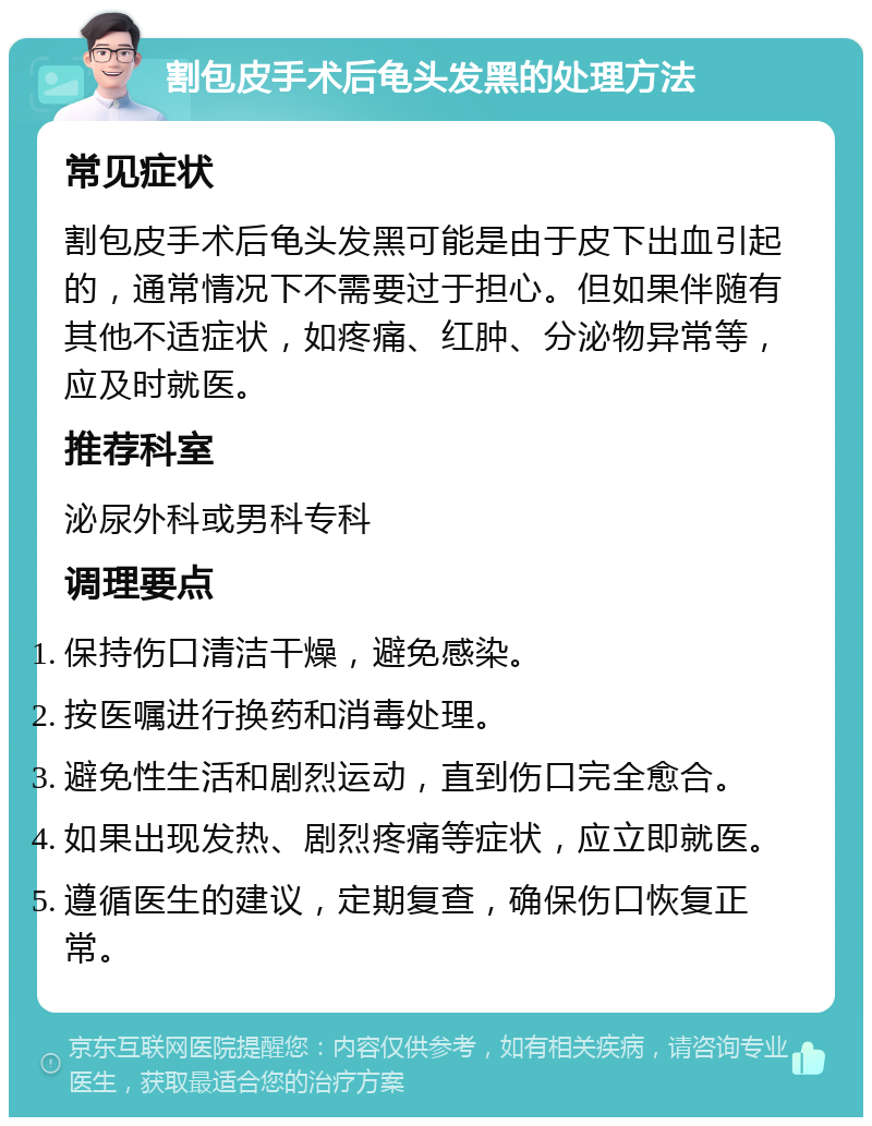 割包皮手术后龟头发黑的处理方法 常见症状 割包皮手术后龟头发黑可能是由于皮下出血引起的，通常情况下不需要过于担心。但如果伴随有其他不适症状，如疼痛、红肿、分泌物异常等，应及时就医。 推荐科室 泌尿外科或男科专科 调理要点 保持伤口清洁干燥，避免感染。 按医嘱进行换药和消毒处理。 避免性生活和剧烈运动，直到伤口完全愈合。 如果出现发热、剧烈疼痛等症状，应立即就医。 遵循医生的建议，定期复查，确保伤口恢复正常。