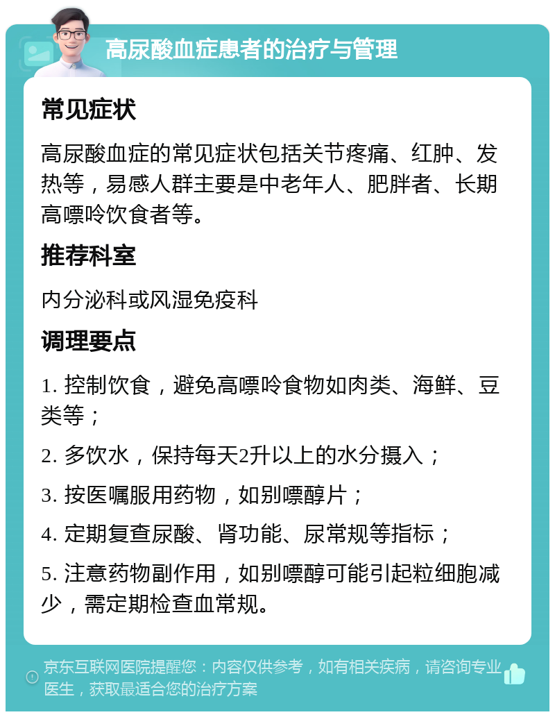 高尿酸血症患者的治疗与管理 常见症状 高尿酸血症的常见症状包括关节疼痛、红肿、发热等，易感人群主要是中老年人、肥胖者、长期高嘌呤饮食者等。 推荐科室 内分泌科或风湿免疫科 调理要点 1. 控制饮食，避免高嘌呤食物如肉类、海鲜、豆类等； 2. 多饮水，保持每天2升以上的水分摄入； 3. 按医嘱服用药物，如别嘌醇片； 4. 定期复查尿酸、肾功能、尿常规等指标； 5. 注意药物副作用，如别嘌醇可能引起粒细胞减少，需定期检查血常规。