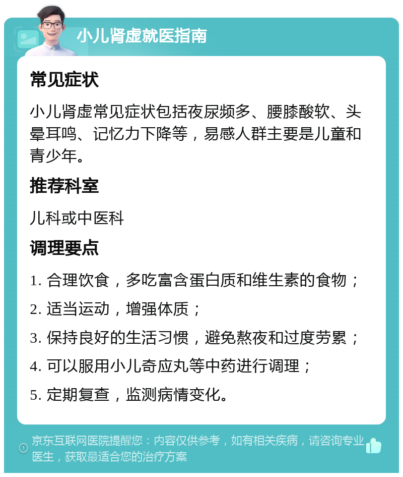 小儿肾虚就医指南 常见症状 小儿肾虚常见症状包括夜尿频多、腰膝酸软、头晕耳鸣、记忆力下降等，易感人群主要是儿童和青少年。 推荐科室 儿科或中医科 调理要点 1. 合理饮食，多吃富含蛋白质和维生素的食物； 2. 适当运动，增强体质； 3. 保持良好的生活习惯，避免熬夜和过度劳累； 4. 可以服用小儿奇应丸等中药进行调理； 5. 定期复查，监测病情变化。