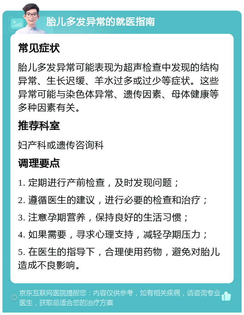 胎儿多发异常的就医指南 常见症状 胎儿多发异常可能表现为超声检查中发现的结构异常、生长迟缓、羊水过多或过少等症状。这些异常可能与染色体异常、遗传因素、母体健康等多种因素有关。 推荐科室 妇产科或遗传咨询科 调理要点 1. 定期进行产前检查，及时发现问题； 2. 遵循医生的建议，进行必要的检查和治疗； 3. 注意孕期营养，保持良好的生活习惯； 4. 如果需要，寻求心理支持，减轻孕期压力； 5. 在医生的指导下，合理使用药物，避免对胎儿造成不良影响。