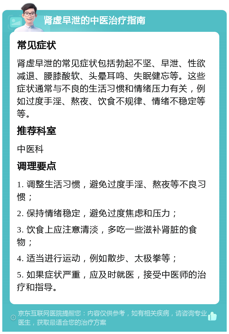 肾虚早泄的中医治疗指南 常见症状 肾虚早泄的常见症状包括勃起不坚、早泄、性欲减退、腰膝酸软、头晕耳鸣、失眠健忘等。这些症状通常与不良的生活习惯和情绪压力有关，例如过度手淫、熬夜、饮食不规律、情绪不稳定等等。 推荐科室 中医科 调理要点 1. 调整生活习惯，避免过度手淫、熬夜等不良习惯； 2. 保持情绪稳定，避免过度焦虑和压力； 3. 饮食上应注意清淡，多吃一些滋补肾脏的食物； 4. 适当进行运动，例如散步、太极拳等； 5. 如果症状严重，应及时就医，接受中医师的治疗和指导。