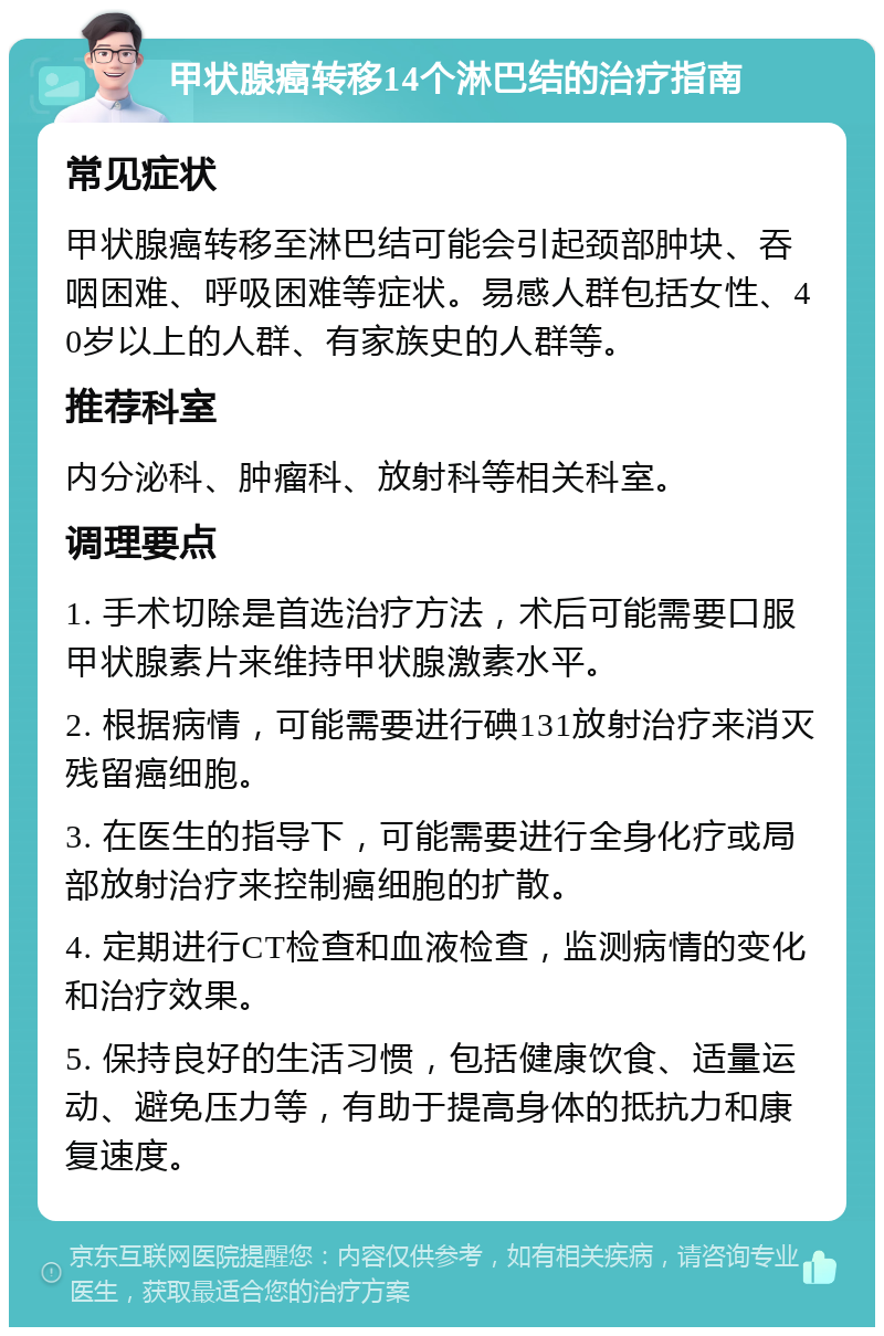 甲状腺癌转移14个淋巴结的治疗指南 常见症状 甲状腺癌转移至淋巴结可能会引起颈部肿块、吞咽困难、呼吸困难等症状。易感人群包括女性、40岁以上的人群、有家族史的人群等。 推荐科室 内分泌科、肿瘤科、放射科等相关科室。 调理要点 1. 手术切除是首选治疗方法，术后可能需要口服甲状腺素片来维持甲状腺激素水平。 2. 根据病情，可能需要进行碘131放射治疗来消灭残留癌细胞。 3. 在医生的指导下，可能需要进行全身化疗或局部放射治疗来控制癌细胞的扩散。 4. 定期进行CT检查和血液检查，监测病情的变化和治疗效果。 5. 保持良好的生活习惯，包括健康饮食、适量运动、避免压力等，有助于提高身体的抵抗力和康复速度。