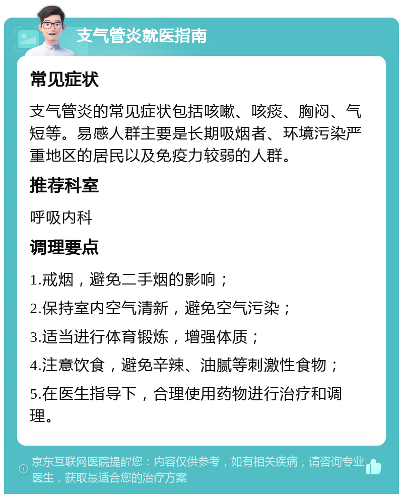 支气管炎就医指南 常见症状 支气管炎的常见症状包括咳嗽、咳痰、胸闷、气短等。易感人群主要是长期吸烟者、环境污染严重地区的居民以及免疫力较弱的人群。 推荐科室 呼吸内科 调理要点 1.戒烟，避免二手烟的影响； 2.保持室内空气清新，避免空气污染； 3.适当进行体育锻炼，增强体质； 4.注意饮食，避免辛辣、油腻等刺激性食物； 5.在医生指导下，合理使用药物进行治疗和调理。