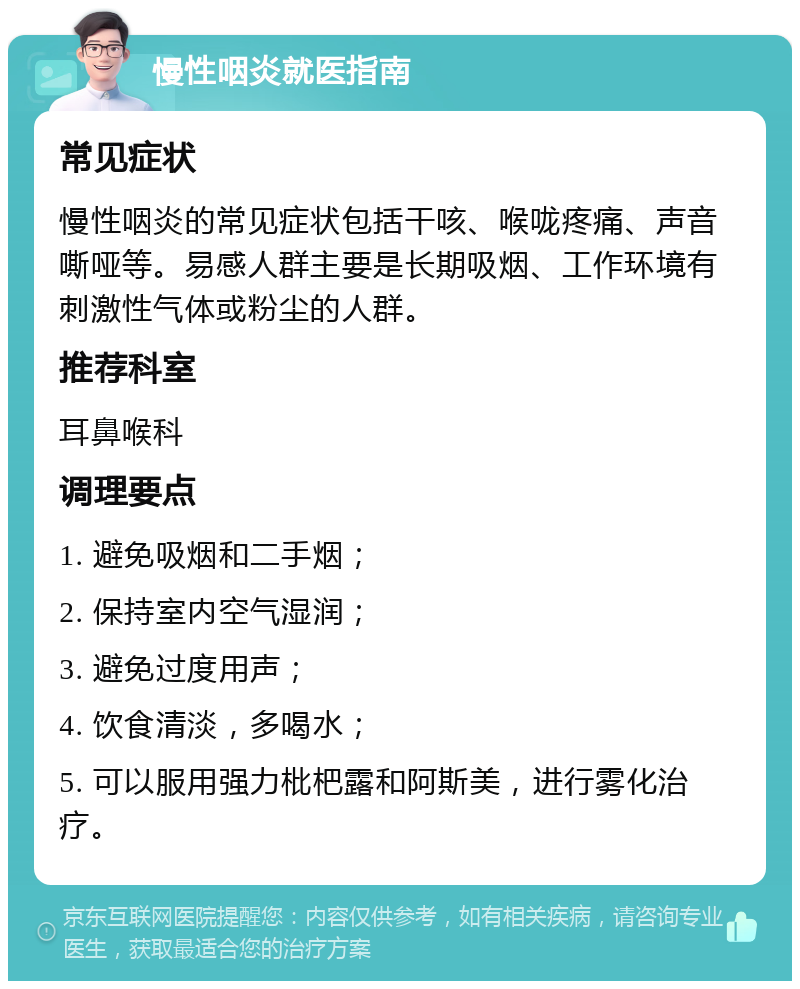 慢性咽炎就医指南 常见症状 慢性咽炎的常见症状包括干咳、喉咙疼痛、声音嘶哑等。易感人群主要是长期吸烟、工作环境有刺激性气体或粉尘的人群。 推荐科室 耳鼻喉科 调理要点 1. 避免吸烟和二手烟； 2. 保持室内空气湿润； 3. 避免过度用声； 4. 饮食清淡，多喝水； 5. 可以服用强力枇杷露和阿斯美，进行雾化治疗。