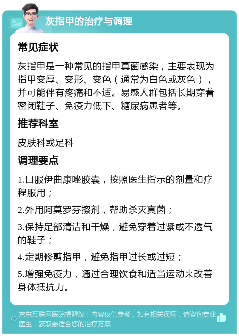 灰指甲的治疗与调理 常见症状 灰指甲是一种常见的指甲真菌感染，主要表现为指甲变厚、变形、变色（通常为白色或灰色），并可能伴有疼痛和不适。易感人群包括长期穿着密闭鞋子、免疫力低下、糖尿病患者等。 推荐科室 皮肤科或足科 调理要点 1.口服伊曲康唑胶囊，按照医生指示的剂量和疗程服用； 2.外用阿莫罗芬擦剂，帮助杀灭真菌； 3.保持足部清洁和干燥，避免穿着过紧或不透气的鞋子； 4.定期修剪指甲，避免指甲过长或过短； 5.增强免疫力，通过合理饮食和适当运动来改善身体抵抗力。