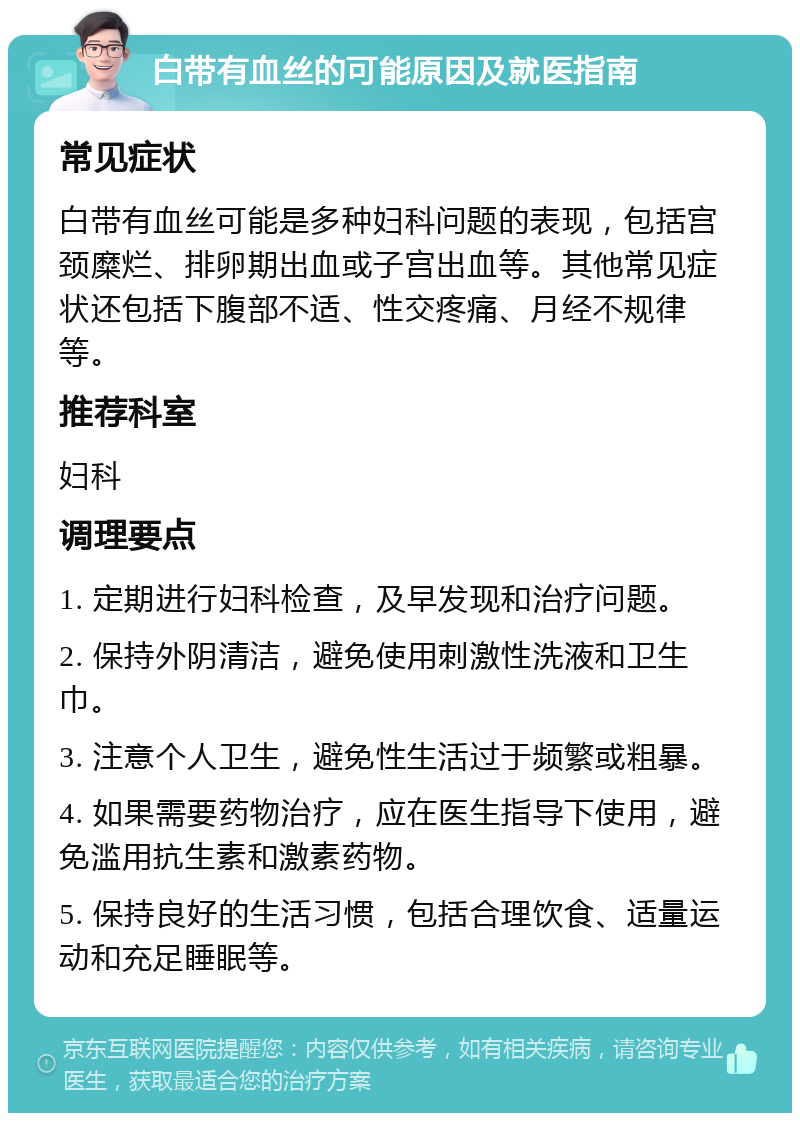 白带有血丝的可能原因及就医指南 常见症状 白带有血丝可能是多种妇科问题的表现，包括宫颈糜烂、排卵期出血或子宫出血等。其他常见症状还包括下腹部不适、性交疼痛、月经不规律等。 推荐科室 妇科 调理要点 1. 定期进行妇科检查，及早发现和治疗问题。 2. 保持外阴清洁，避免使用刺激性洗液和卫生巾。 3. 注意个人卫生，避免性生活过于频繁或粗暴。 4. 如果需要药物治疗，应在医生指导下使用，避免滥用抗生素和激素药物。 5. 保持良好的生活习惯，包括合理饮食、适量运动和充足睡眠等。