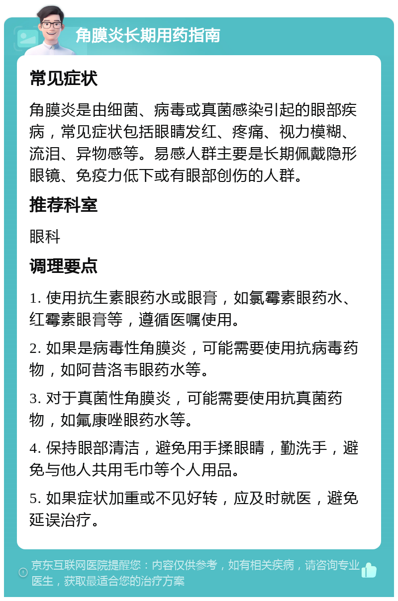 角膜炎长期用药指南 常见症状 角膜炎是由细菌、病毒或真菌感染引起的眼部疾病，常见症状包括眼睛发红、疼痛、视力模糊、流泪、异物感等。易感人群主要是长期佩戴隐形眼镜、免疫力低下或有眼部创伤的人群。 推荐科室 眼科 调理要点 1. 使用抗生素眼药水或眼膏，如氯霉素眼药水、红霉素眼膏等，遵循医嘱使用。 2. 如果是病毒性角膜炎，可能需要使用抗病毒药物，如阿昔洛韦眼药水等。 3. 对于真菌性角膜炎，可能需要使用抗真菌药物，如氟康唑眼药水等。 4. 保持眼部清洁，避免用手揉眼睛，勤洗手，避免与他人共用毛巾等个人用品。 5. 如果症状加重或不见好转，应及时就医，避免延误治疗。