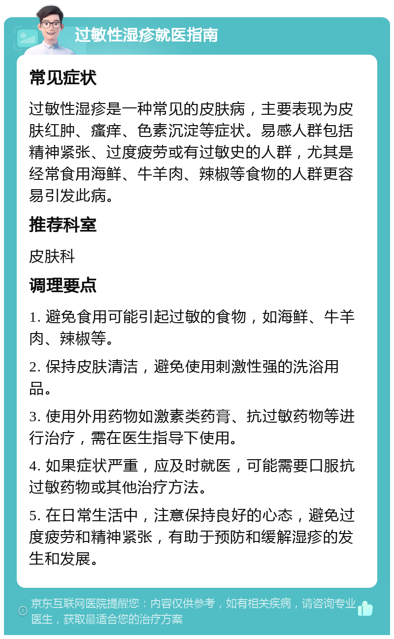 过敏性湿疹就医指南 常见症状 过敏性湿疹是一种常见的皮肤病，主要表现为皮肤红肿、瘙痒、色素沉淀等症状。易感人群包括精神紧张、过度疲劳或有过敏史的人群，尤其是经常食用海鲜、牛羊肉、辣椒等食物的人群更容易引发此病。 推荐科室 皮肤科 调理要点 1. 避免食用可能引起过敏的食物，如海鲜、牛羊肉、辣椒等。 2. 保持皮肤清洁，避免使用刺激性强的洗浴用品。 3. 使用外用药物如激素类药膏、抗过敏药物等进行治疗，需在医生指导下使用。 4. 如果症状严重，应及时就医，可能需要口服抗过敏药物或其他治疗方法。 5. 在日常生活中，注意保持良好的心态，避免过度疲劳和精神紧张，有助于预防和缓解湿疹的发生和发展。