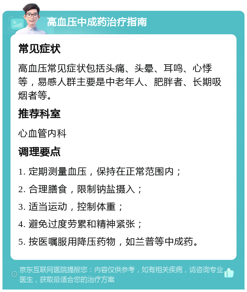 高血压中成药治疗指南 常见症状 高血压常见症状包括头痛、头晕、耳鸣、心悸等，易感人群主要是中老年人、肥胖者、长期吸烟者等。 推荐科室 心血管内科 调理要点 1. 定期测量血压，保持在正常范围内； 2. 合理膳食，限制钠盐摄入； 3. 适当运动，控制体重； 4. 避免过度劳累和精神紧张； 5. 按医嘱服用降压药物，如兰普等中成药。