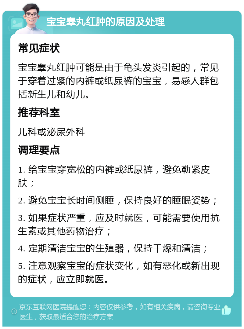 宝宝睾丸红肿的原因及处理 常见症状 宝宝睾丸红肿可能是由于龟头发炎引起的，常见于穿着过紧的内裤或纸尿裤的宝宝，易感人群包括新生儿和幼儿。 推荐科室 儿科或泌尿外科 调理要点 1. 给宝宝穿宽松的内裤或纸尿裤，避免勒紧皮肤； 2. 避免宝宝长时间侧睡，保持良好的睡眠姿势； 3. 如果症状严重，应及时就医，可能需要使用抗生素或其他药物治疗； 4. 定期清洁宝宝的生殖器，保持干燥和清洁； 5. 注意观察宝宝的症状变化，如有恶化或新出现的症状，应立即就医。