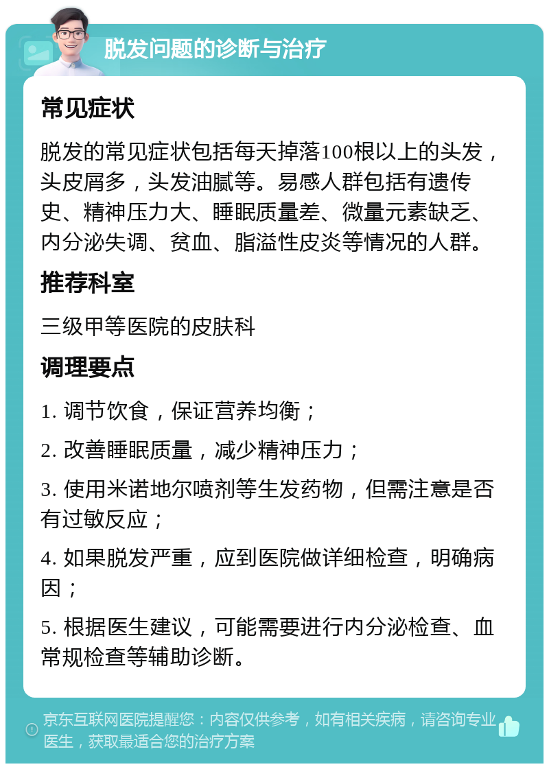 脱发问题的诊断与治疗 常见症状 脱发的常见症状包括每天掉落100根以上的头发，头皮屑多，头发油腻等。易感人群包括有遗传史、精神压力大、睡眠质量差、微量元素缺乏、内分泌失调、贫血、脂溢性皮炎等情况的人群。 推荐科室 三级甲等医院的皮肤科 调理要点 1. 调节饮食，保证营养均衡； 2. 改善睡眠质量，减少精神压力； 3. 使用米诺地尔喷剂等生发药物，但需注意是否有过敏反应； 4. 如果脱发严重，应到医院做详细检查，明确病因； 5. 根据医生建议，可能需要进行内分泌检查、血常规检查等辅助诊断。