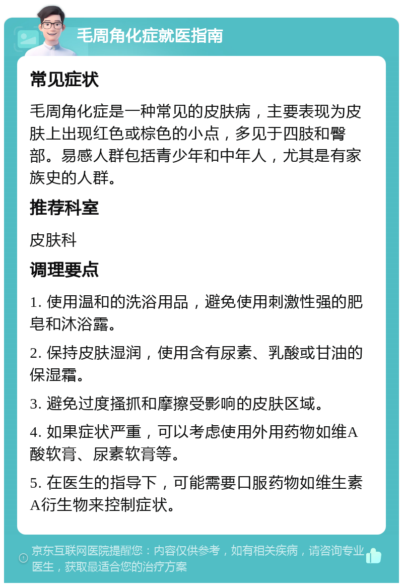 毛周角化症就医指南 常见症状 毛周角化症是一种常见的皮肤病，主要表现为皮肤上出现红色或棕色的小点，多见于四肢和臀部。易感人群包括青少年和中年人，尤其是有家族史的人群。 推荐科室 皮肤科 调理要点 1. 使用温和的洗浴用品，避免使用刺激性强的肥皂和沐浴露。 2. 保持皮肤湿润，使用含有尿素、乳酸或甘油的保湿霜。 3. 避免过度搔抓和摩擦受影响的皮肤区域。 4. 如果症状严重，可以考虑使用外用药物如维A酸软膏、尿素软膏等。 5. 在医生的指导下，可能需要口服药物如维生素A衍生物来控制症状。