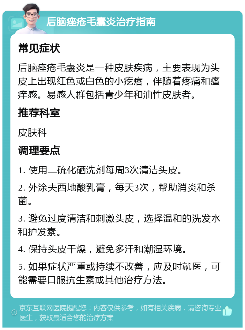 后脑痤疮毛囊炎治疗指南 常见症状 后脑痤疮毛囊炎是一种皮肤疾病，主要表现为头皮上出现红色或白色的小疙瘩，伴随着疼痛和瘙痒感。易感人群包括青少年和油性皮肤者。 推荐科室 皮肤科 调理要点 1. 使用二硫化硒洗剂每周3次清洁头皮。 2. 外涂夫西地酸乳膏，每天3次，帮助消炎和杀菌。 3. 避免过度清洁和刺激头皮，选择温和的洗发水和护发素。 4. 保持头皮干燥，避免多汗和潮湿环境。 5. 如果症状严重或持续不改善，应及时就医，可能需要口服抗生素或其他治疗方法。