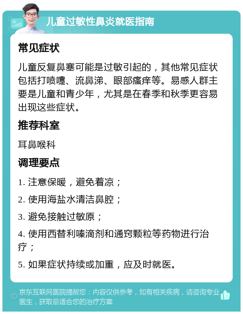 儿童过敏性鼻炎就医指南 常见症状 儿童反复鼻塞可能是过敏引起的，其他常见症状包括打喷嚏、流鼻涕、眼部瘙痒等。易感人群主要是儿童和青少年，尤其是在春季和秋季更容易出现这些症状。 推荐科室 耳鼻喉科 调理要点 1. 注意保暖，避免着凉； 2. 使用海盐水清洁鼻腔； 3. 避免接触过敏原； 4. 使用西替利嗪滴剂和通窍颗粒等药物进行治疗； 5. 如果症状持续或加重，应及时就医。