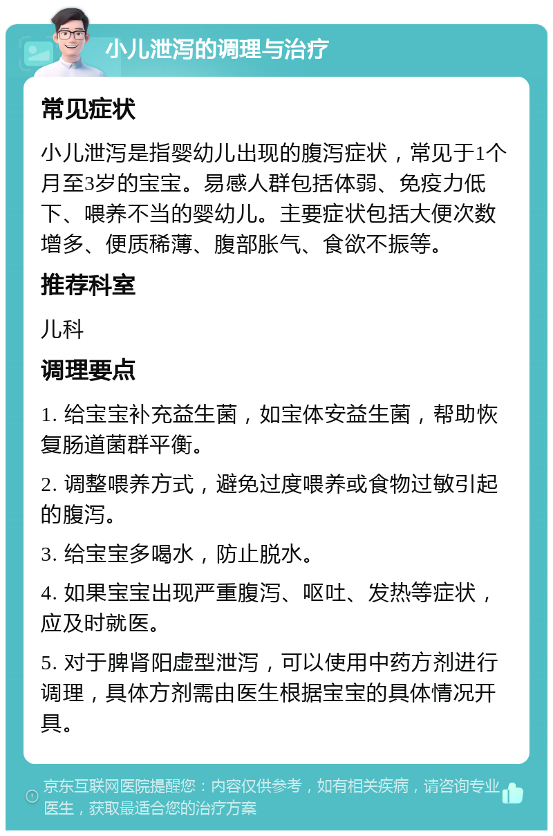 小儿泄泻的调理与治疗 常见症状 小儿泄泻是指婴幼儿出现的腹泻症状，常见于1个月至3岁的宝宝。易感人群包括体弱、免疫力低下、喂养不当的婴幼儿。主要症状包括大便次数增多、便质稀薄、腹部胀气、食欲不振等。 推荐科室 儿科 调理要点 1. 给宝宝补充益生菌，如宝体安益生菌，帮助恢复肠道菌群平衡。 2. 调整喂养方式，避免过度喂养或食物过敏引起的腹泻。 3. 给宝宝多喝水，防止脱水。 4. 如果宝宝出现严重腹泻、呕吐、发热等症状，应及时就医。 5. 对于脾肾阳虚型泄泻，可以使用中药方剂进行调理，具体方剂需由医生根据宝宝的具体情况开具。