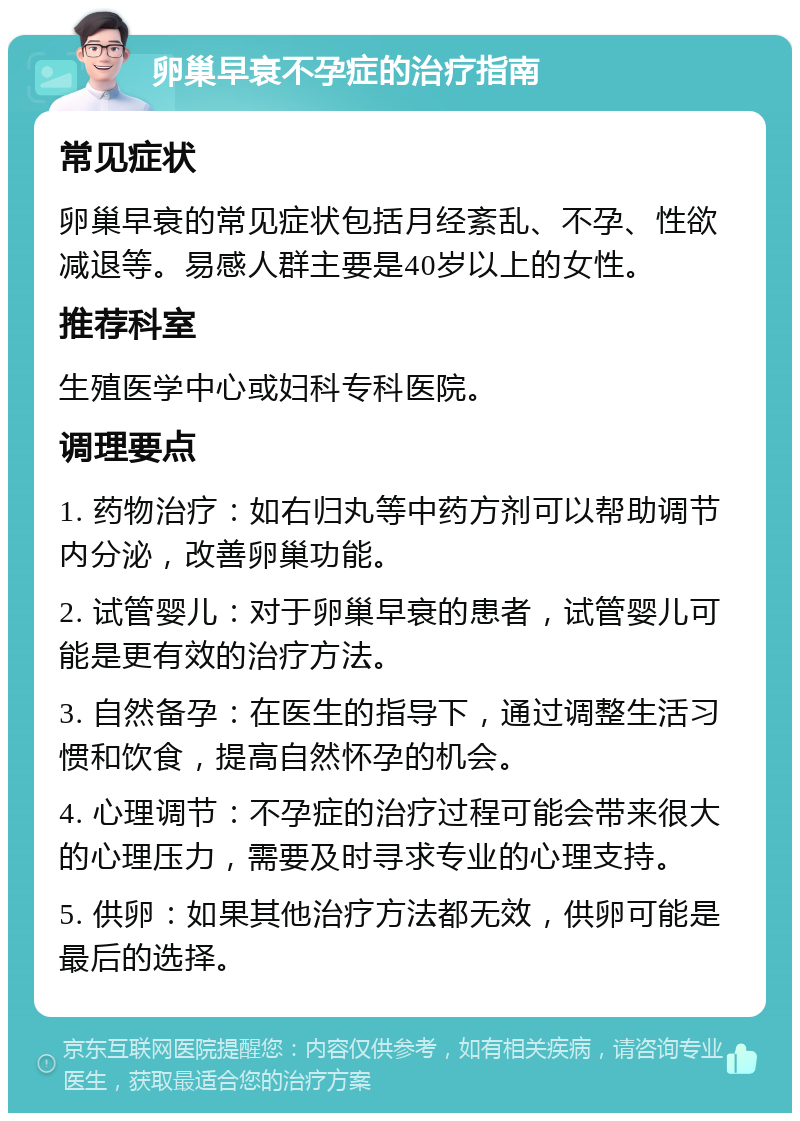 卵巢早衰不孕症的治疗指南 常见症状 卵巢早衰的常见症状包括月经紊乱、不孕、性欲减退等。易感人群主要是40岁以上的女性。 推荐科室 生殖医学中心或妇科专科医院。 调理要点 1. 药物治疗：如右归丸等中药方剂可以帮助调节内分泌，改善卵巢功能。 2. 试管婴儿：对于卵巢早衰的患者，试管婴儿可能是更有效的治疗方法。 3. 自然备孕：在医生的指导下，通过调整生活习惯和饮食，提高自然怀孕的机会。 4. 心理调节：不孕症的治疗过程可能会带来很大的心理压力，需要及时寻求专业的心理支持。 5. 供卵：如果其他治疗方法都无效，供卵可能是最后的选择。