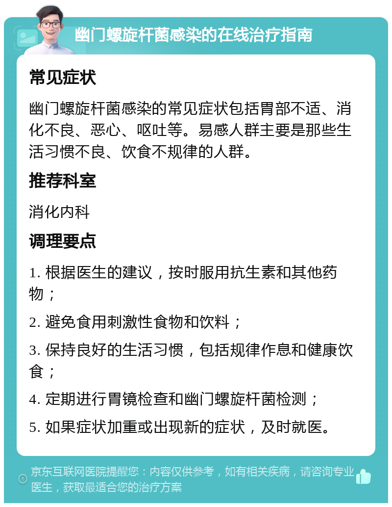 幽门螺旋杆菌感染的在线治疗指南 常见症状 幽门螺旋杆菌感染的常见症状包括胃部不适、消化不良、恶心、呕吐等。易感人群主要是那些生活习惯不良、饮食不规律的人群。 推荐科室 消化内科 调理要点 1. 根据医生的建议，按时服用抗生素和其他药物； 2. 避免食用刺激性食物和饮料； 3. 保持良好的生活习惯，包括规律作息和健康饮食； 4. 定期进行胃镜检查和幽门螺旋杆菌检测； 5. 如果症状加重或出现新的症状，及时就医。