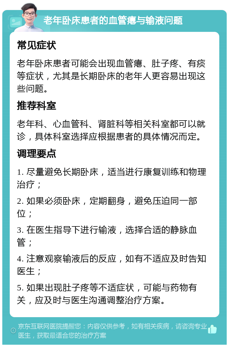 老年卧床患者的血管瘪与输液问题 常见症状 老年卧床患者可能会出现血管瘪、肚子疼、有痰等症状，尤其是长期卧床的老年人更容易出现这些问题。 推荐科室 老年科、心血管科、肾脏科等相关科室都可以就诊，具体科室选择应根据患者的具体情况而定。 调理要点 1. 尽量避免长期卧床，适当进行康复训练和物理治疗； 2. 如果必须卧床，定期翻身，避免压迫同一部位； 3. 在医生指导下进行输液，选择合适的静脉血管； 4. 注意观察输液后的反应，如有不适应及时告知医生； 5. 如果出现肚子疼等不适症状，可能与药物有关，应及时与医生沟通调整治疗方案。