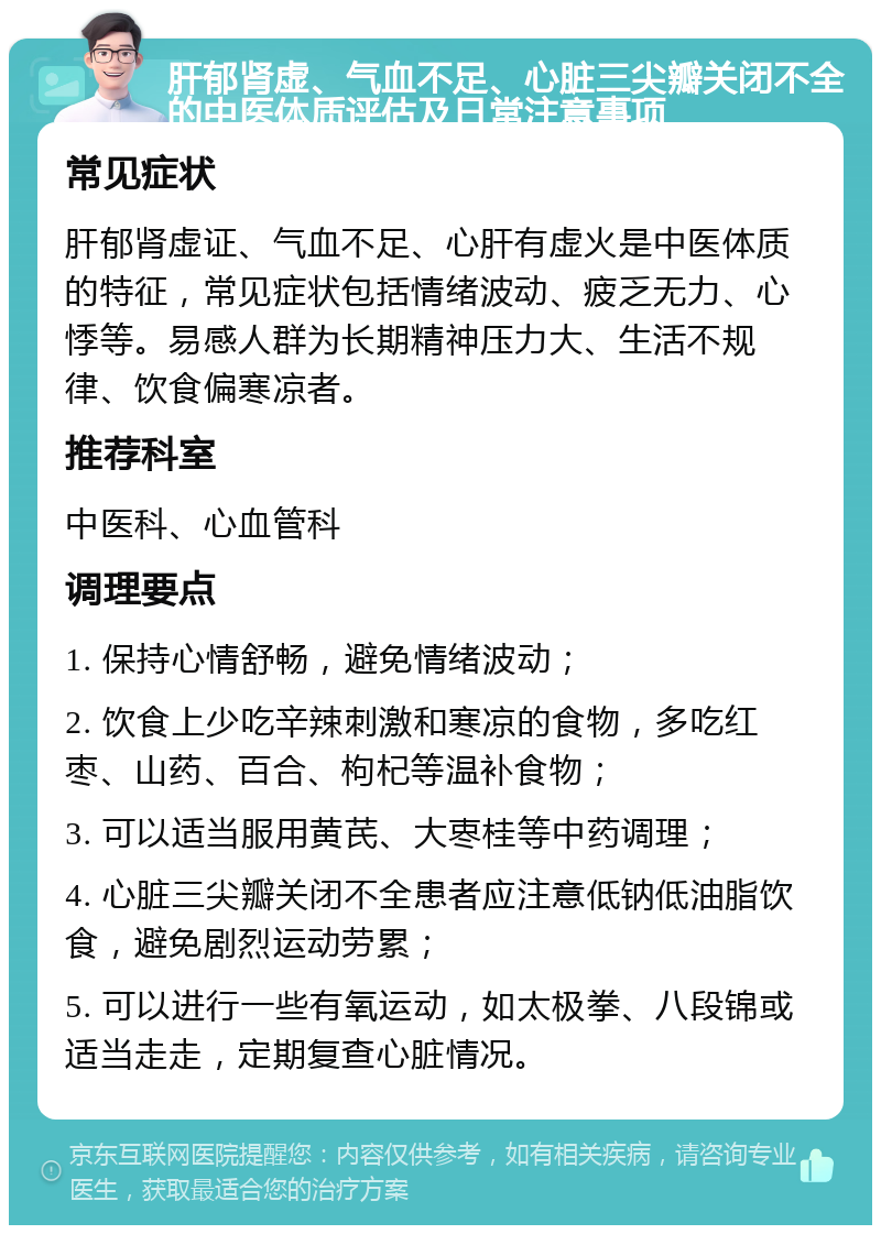 肝郁肾虚、气血不足、心脏三尖瓣关闭不全的中医体质评估及日常注意事项 常见症状 肝郁肾虚证、气血不足、心肝有虚火是中医体质的特征，常见症状包括情绪波动、疲乏无力、心悸等。易感人群为长期精神压力大、生活不规律、饮食偏寒凉者。 推荐科室 中医科、心血管科 调理要点 1. 保持心情舒畅，避免情绪波动； 2. 饮食上少吃辛辣刺激和寒凉的食物，多吃红枣、山药、百合、枸杞等温补食物； 3. 可以适当服用黄芪、大栆桂等中药调理； 4. 心脏三尖瓣关闭不全患者应注意低钠低油脂饮食，避免剧烈运动劳累； 5. 可以进行一些有氧运动，如太极拳、八段锦或适当走走，定期复查心脏情况。