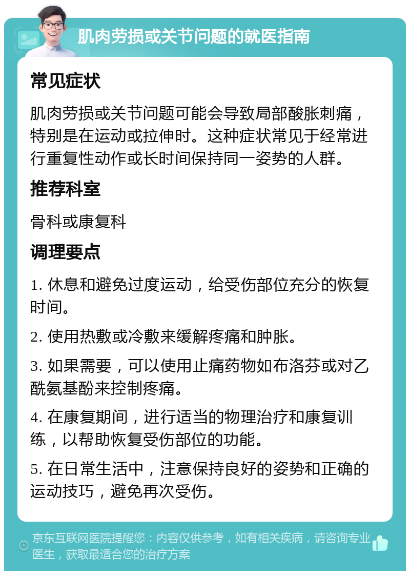 肌肉劳损或关节问题的就医指南 常见症状 肌肉劳损或关节问题可能会导致局部酸胀刺痛，特别是在运动或拉伸时。这种症状常见于经常进行重复性动作或长时间保持同一姿势的人群。 推荐科室 骨科或康复科 调理要点 1. 休息和避免过度运动，给受伤部位充分的恢复时间。 2. 使用热敷或冷敷来缓解疼痛和肿胀。 3. 如果需要，可以使用止痛药物如布洛芬或对乙酰氨基酚来控制疼痛。 4. 在康复期间，进行适当的物理治疗和康复训练，以帮助恢复受伤部位的功能。 5. 在日常生活中，注意保持良好的姿势和正确的运动技巧，避免再次受伤。