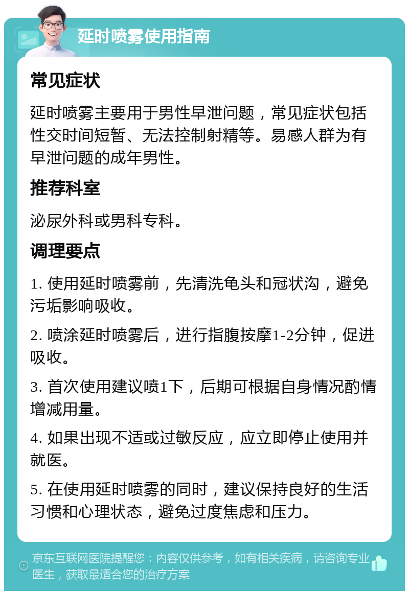 延时喷雾使用指南 常见症状 延时喷雾主要用于男性早泄问题，常见症状包括性交时间短暂、无法控制射精等。易感人群为有早泄问题的成年男性。 推荐科室 泌尿外科或男科专科。 调理要点 1. 使用延时喷雾前，先清洗龟头和冠状沟，避免污垢影响吸收。 2. 喷涂延时喷雾后，进行指腹按摩1-2分钟，促进吸收。 3. 首次使用建议喷1下，后期可根据自身情况酌情增减用量。 4. 如果出现不适或过敏反应，应立即停止使用并就医。 5. 在使用延时喷雾的同时，建议保持良好的生活习惯和心理状态，避免过度焦虑和压力。