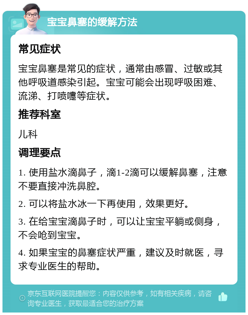 宝宝鼻塞的缓解方法 常见症状 宝宝鼻塞是常见的症状，通常由感冒、过敏或其他呼吸道感染引起。宝宝可能会出现呼吸困难、流涕、打喷嚏等症状。 推荐科室 儿科 调理要点 1. 使用盐水滴鼻子，滴1-2滴可以缓解鼻塞，注意不要直接冲洗鼻腔。 2. 可以将盐水冰一下再使用，效果更好。 3. 在给宝宝滴鼻子时，可以让宝宝平躺或侧身，不会呛到宝宝。 4. 如果宝宝的鼻塞症状严重，建议及时就医，寻求专业医生的帮助。