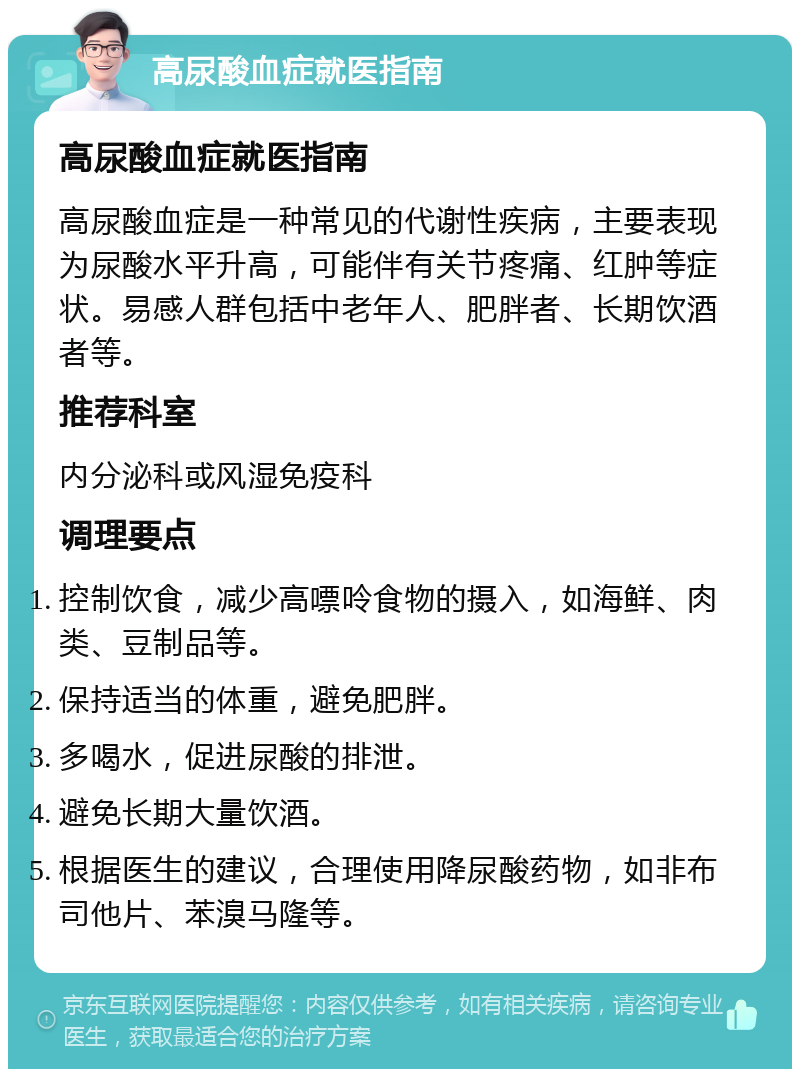 高尿酸血症就医指南 高尿酸血症就医指南 高尿酸血症是一种常见的代谢性疾病，主要表现为尿酸水平升高，可能伴有关节疼痛、红肿等症状。易感人群包括中老年人、肥胖者、长期饮酒者等。 推荐科室 内分泌科或风湿免疫科 调理要点 控制饮食，减少高嘌呤食物的摄入，如海鲜、肉类、豆制品等。 保持适当的体重，避免肥胖。 多喝水，促进尿酸的排泄。 避免长期大量饮酒。 根据医生的建议，合理使用降尿酸药物，如非布司他片、苯溴马隆等。